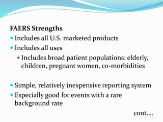 FAERS Strengths
 Includes all U.S. marketed products
 Includes all uses
 Includes broad patient populations: elderly,
children, pregnant women, co-morbidities
 Simple, relatively inexpensive reporting system
 Especially good for events with a rare
background rate
cont….
 