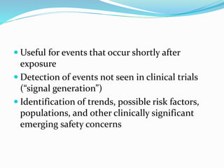  Useful for events that occur shortly after
exposure
 Detection of events not seen in clinical trials
(“signal generation”)
 Identification of trends, possible risk factors,
populations, and other clinically significant
emerging safety concerns
 