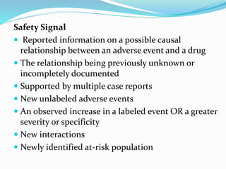 Safety Signal
 Reported information on a possible causal
relationship between an adverse event and a drug
 The relationship being previously unknown or
incompletely documented
 Supported by multiple case reports
 New unlabeled adverse events
 An observed increase in a labeled event OR a greater
severity or specificity
 New interactions
 Newly identified at-risk population
 