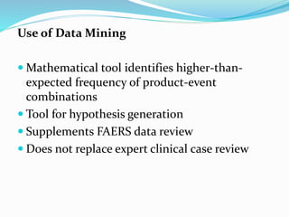 Use of Data Mining
 Mathematical tool identifies higher-than-
expected frequency of product-event
combinations
 Tool for hypothesis generation
 Supplements FAERS data review
 Does not replace expert clinical case review
 