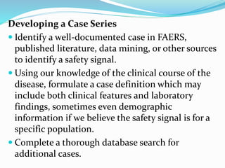 Developing a Case Series
 Identify a well-documented case in FAERS,
published literature, data mining, or other sources
to identify a safety signal.
 Using our knowledge of the clinical course of the
disease, formulate a case definition which may
include both clinical features and laboratory
findings, sometimes even demographic
information if we believe the safety signal is for a
specific population.
 Complete a thorough database search for
additional cases.
 