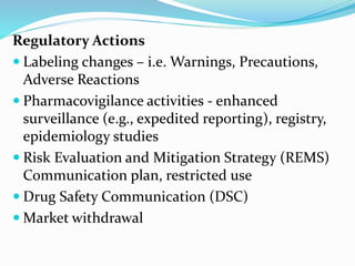 Regulatory Actions
 Labeling changes – i.e. Warnings, Precautions,
Adverse Reactions
 Pharmacovigilance activities - enhanced
surveillance (e.g., expedited reporting), registry,
epidemiology studies
 Risk Evaluation and Mitigation Strategy (REMS)
Communication plan, restricted use
 Drug Safety Communication (DSC)
 Market withdrawal
 