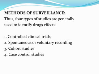 METHODS OF SURVEILLANCE:
Thus, four types of studies are generally
used to identify drugs effects:
1. Controlled clinical trials,
2. Spontaneous or voluntary recording
3. Cohort studies
4. Case control studies
 