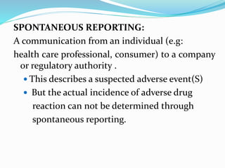 SPONTANEOUS REPORTING:
A communication from an individual (e.g:
health care professional, consumer) to a company
or regulatory authority .
 This describes a suspected adverse event(S)
 But the actual incidence of adverse drug
reaction can not be determined through
spontaneous reporting.
 