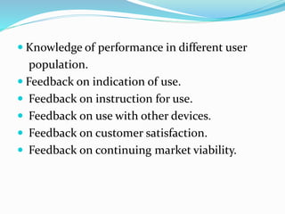  Knowledge of performance in different user
population.
 Feedback on indication of use.
 Feedback on instruction for use.
 Feedback on use with other devices.
 Feedback on customer satisfaction.
 Feedback on continuing market viability.
 