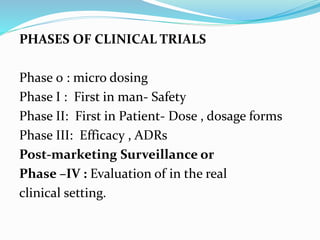 PHASES OF CLINICAL TRIALS
Phase 0 : micro dosing
Phase I : First in man- Safety
Phase II: First in Patient- Dose , dosage forms
Phase III: Efficacy , ADRs
Post-marketing Surveillance or
Phase –IV : Evaluation of in the real
clinical setting.
 