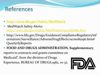 References
 http://www.fda.gov/Safety/MedWatch
 MedWatch Safety Alerts:
http://www.fda.gov/Safety/MedWatch/ucm287881.htm
 http://www.fda.gov/Drugs/GuidanceComplianceRegulatoryInf
ormation/Surveillance/AdverseDrugEffects/ucm082196.htm#
QuarterlyReports
 FOOD AND DRUGS ADMINISTRATION, Supplementary
reports to contracts and grants committee on
Medicaid”, from the division of Drugs
Experience, BUREAU OF DRUGS,1982, 10-32.
 
