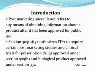 Introduction
 Post marketing surveillance refers to
any means of obtaining information about a
product after it has been approved for public
use.
 Section 505(0)(3) authorizes FDA to require
certain post marketing studies and clinical
trials for prescription drugs approved under
section 505(b) and biological product approved
under section 351. cont…
 