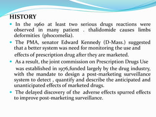 HISTORY
 In the 1960 at least two serious drugs reactions were
observed in many patient . thalidomide causes limbs
deformities (phocomelia).
 The PMA, senator Edward Kennedy (D-Mass.) suggested
that a better system was need for monitoring the use and
effects of prescription drug after they are marketed.
 As a result, the joint commission on Prescription Drugs Use
was established in 1976,funded largely by the drug industry,
with the mandate to design a post-marketing surveillance
system to detect , quantify and describe the anticipated and
unanticipated effects of marketed drugs.
 The delayed discovery of the adverse effects spurred effects
to improve post-marketing surveillance.
 