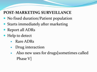 POST-MARKETING SURVEILLANCE
 No fixed duration/Patient population
 Starts immediately after marketing
 Report all ADRs
 Help to detect
 Rare ADRs
 Drug interaction
 Also new uses for drugs[sometimes called
Phase V]
 