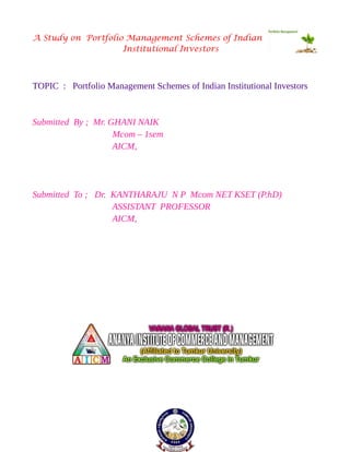 A Study on Portfolio Management Schemes of Indian
Institutional Investors
TOPIC : Portfolio Management Schemes of Indian Institutional Investors
Submitted By ; Mr. GHANI NAIK
Mcom – 1sem
AICM,
Submitted To ; Dr. KANTHARAJU N P Mcom NET KSET (P.hD)
ASSISTANT PROFESSOR
AICM,
 