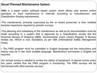 Vessel Planned Maintenance System
•PMS is a paper and/or software based system which allows ship owners and/or
operators to track maintenance in intervals according to manufacturers and
Classification Society requirements.
•The maintenance; primarily supervised by the on board personnel, is then credited
towards inspections required by periodic surveys.
•The planning and scheduling of the maintenance as well as its documentation must be
made according to a system that is approved by a Classification society like the
American Bureau of Shipping (ABS), Germanischer Lloyd, Lloyd's Register or Bureau
Veritas etc. Which is now mandatory as per ISM (International Safety Management
Code).
• The PMS program must be submitted in English language but the instructions and
history may be in the most suitable language. Maintenance summaries in English are
required.
•An annual survey is needed to review the status of equipment. A special survey every
five years verifies that the PMS program is functioning. The PMS surveys will be
harmonized with other periodic surveys.
 