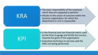 • The basic responsibility of the employee
which they are supposed to perform
• Alludes to the sector of outcome within the
business organization, for which the
department or unit is responsible.
KRA
• Is the financial and non-financial metric used
by the firms to gauge and fortify the success,
towards the goals of the organization.
• Evaluation technique to see how well the
KRA’s are being performed.
KPI
 
