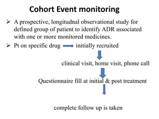 Cohort Event monitoring
 A prospective, longitudnal observational study for
defined group of patient to identify ADR associated
with one or more monitored medicines.
 Pt on specific drug initially recruited
clinical visit, home visit, phone call
Questionnaire fill at initial & post treatment
complete follow up is taken
 