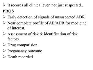  It records all clinical even not just suspected .
PROS
 Early detection of signals of unsuspected ADR
 Near complete profile of AE/ADR for medicine
of interest.
 Assessment of risk & identification of risk
factors.
 Drug comparision
 Preganancy outcome
 Death recorded
 
