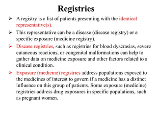 Registries
 A registry is a list of patients presenting with the identical
representative(s).
 This representative can be a disease (disease registry) or a
specific exposure (medicine registry).
 Disease registries, such as registries for blood dyscrasias, severe
cutaneous reactions, or congenital malformations can help to
gather data on medicine exposure and other factors related to a
clinical condition.
 Exposure (medicine) registries address populations exposed to
the medicines of interest to govern if a medicine has a distinct
influence on this group of patients. Some exposure (medicine)
registries address drug exposures in specific populations, such
as pregnant women.
 