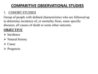 COMPARITIVE OBSERVATIONAL STUDIES
1. COHORT STUDIES
Group of people with defined characteristics who are followed up
to determine incidence of, or mortality from, some specific
diseases, all causes of death or some other outcome.
OBJECTIVE
 Incidence
 Natural history
 Cause
 Prognosis
 