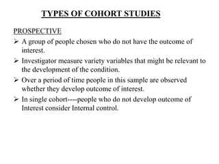 TYPES OF COHORT STUDIES
PROSPECTIVE
 A group of people chosen who do not have the outcome of
interest.
 Investigator measure variety variables that might be relevant to
the development of the condition.
 Over a period of time people in this sample are observed
whether they develop outcome of interest.
 In single cohort----people who do not develop outcome of
Interest consider Internal control.
 