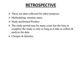 RETROSPECTIVE
 These use data collected for other purposes.
 Methodology remains same.
 Study performed Posthoc
 The study period may be many years but the time to
complete the study is only as long as it take to collect &
analyze the data.
 Cheaper & Quicker.
 