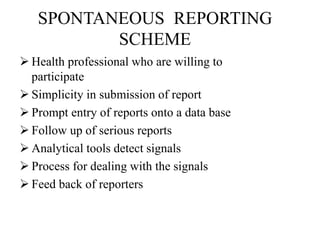 SPONTANEOUS REPORTING
SCHEME
 Health professional who are willing to
participate
 Simplicity in submission of report
 Prompt entry of reports onto a data base
 Follow up of serious reports
 Analytical tools detect signals
 Process for dealing with the signals
 Feed back of reporters
 