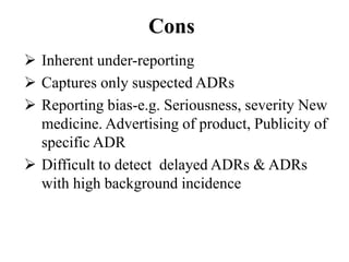 Cons
 Inherent under-reporting
 Captures only suspected ADRs
 Reporting bias-e.g. Seriousness, severity New
medicine. Advertising of product, Publicity of
specific ADR
 Difficult to detect delayed ADRs & ADRs
with high background incidence
 