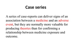 Case series
A series of case-reports can deliver signs of an
association between a medicine and an adverse
event, but they are normally more valuable for
producing theories than for confirming a
relationship between medicine exposure and
outcome.
 