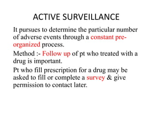 ACTIVE SURVEILLANCE
It pursues to determine the particular number
of adverse events through a constant pre-
organized process.
Method :- Follow up of pt who treated with a
drug is important.
Pt who fill prescription for a drug may be
asked to fill or complete a survey & give
permission to contact later.
 