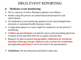 DRUG EVENT REPORTING
i) Medicine event monitoring
 This is a process of active Pharmacovigilance surveillance.
 Studies using this process are cohort-based and prospective and
observational.
 For medication event monitoring, patients can be acknowledged from
electronic or automated health insurance claims.
 A single prescription or a series might be composed over the period of
monitoring.
 A follow-up questionnaire can then be sent to each prescribing physician
or patient at pre-specified intervals to acquire outcome data.
 Requests for data on patient demographics, indication for treatment,
duration of therapy, dosage, clinical events, reasons for termination
and applicable past history can be involved in the questionnaires.
 Limitations- the poor physician and patient reply rates.
 
