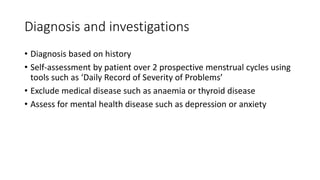 Diagnosis and investigations
• Diagnosis based on history
• Self-assessment by patient over 2 prospective menstrual cycles using
tools such as ‘Daily Record of Severity of Problems’
• Exclude medical disease such as anaemia or thyroid disease
• Assess for mental health disease such as depression or anxiety
 