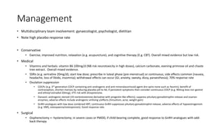 Management
• Multidisciplinary team involvement: gynaecologist, psychologist, dietitian
• Note high placebo response rate
• Conservative
• Exercise, improved nutrition, relaxation (e.g. acupuncture), and cognitive therapy (E.g. CBT). Overall mixed evidence but low risk.
• Medical
• Vitamins and herbals: vitamin B6 100mg/d (NB risk neurotoxicity in high doses), calcium carbonate, evening primrose oil and chaste
tree extract. Overall mixed evidence.
• SSRIs (e.g. sertraline 20mg/d); start low dose; prescribe in luteal phase (pre-menstrual) or continuous; side effects common (nausea,
headache, loss of libido, insomnia); withdrawal effects can occur (GI, anxiety, sweaty, dizzy, paraesthesia); 70% response rate
• Ovulation suppression
• COCPs (e.g. 3rd generation COCP containing anti-androgenic and anti-mineralocorticoid agent dro-spire-none such as Yasmin); benefit of
contraception, shorten menses by reducing placebo pill to 4d, if persistent symptoms then consider continuous COCP (e.g. 90mcg levo-nor-gestrel
and ethinyl-estradiol 20mcg); VTE risk with drospirenone.
• Danazol; androgenic steroid (19-nortestosterone derivative with progestin like effects); suppress pituitary gonadotrophin release and ovarian
enzymes; adverse effects include androgenic virilising s/effects (hirsuitism, acne, weight gain)
• GnRH anologues with low dose combined HRT; continuous GnRH suppresses pituitary gonadotrophin release; adverse effects of hypoestrogenism
(e.g. VMS, osteopaenia/osteoporosis). Good response rate.
• Surgical
• Oopherectomy +- hysterectomy; in severe cases or PMDD, if child-bearing complete, good response to GnRH analogues with add-
back therapy
 