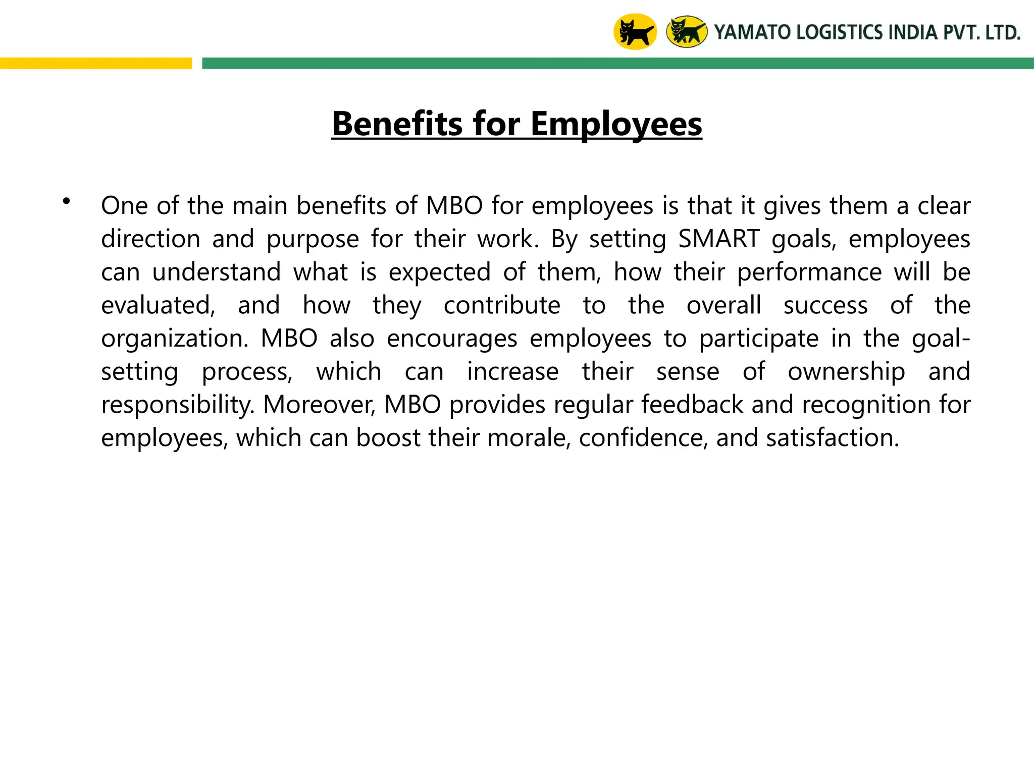 Benefits for Employees
• One of the main benefits of MBO for employees is that it gives them a clear
direction and purpose for their work. By setting SMART goals, employees
can understand what is expected of them, how their performance will be
evaluated, and how they contribute to the overall success of the
organization. MBO also encourages employees to participate in the goal-
setting process, which can increase their sense of ownership and
responsibility. Moreover, MBO provides regular feedback and recognition for
employees, which can boost their morale, confidence, and satisfaction.
 