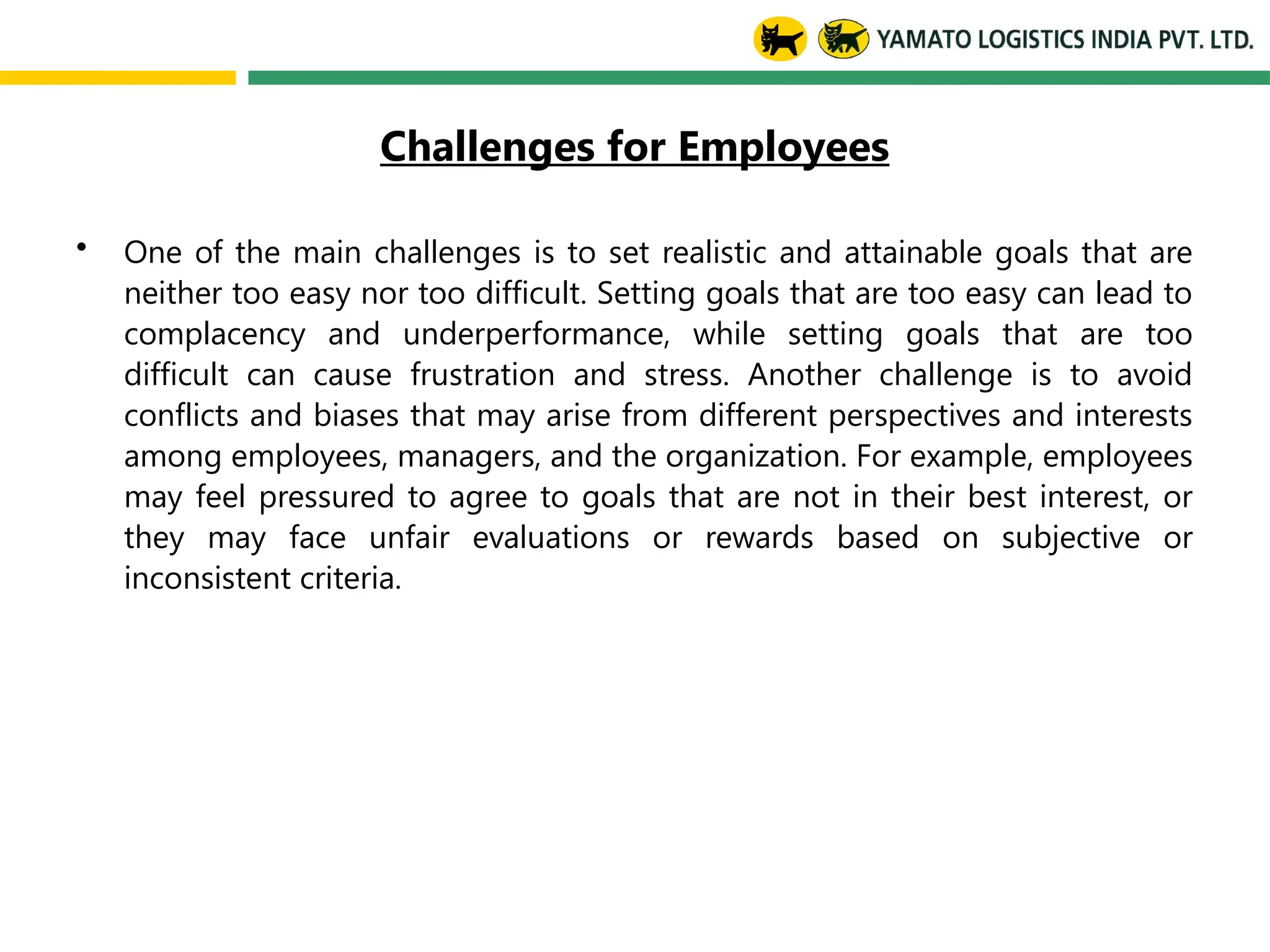 Challenges for Employees
• One of the main challenges is to set realistic and attainable goals that are
neither too easy nor too difficult. Setting goals that are too easy can lead to
complacency and underperformance, while setting goals that are too
difficult can cause frustration and stress. Another challenge is to avoid
conflicts and biases that may arise from different perspectives and interests
among employees, managers, and the organization. For example, employees
may feel pressured to agree to goals that are not in their best interest, or
they may face unfair evaluations or rewards based on subjective or
inconsistent criteria.
 