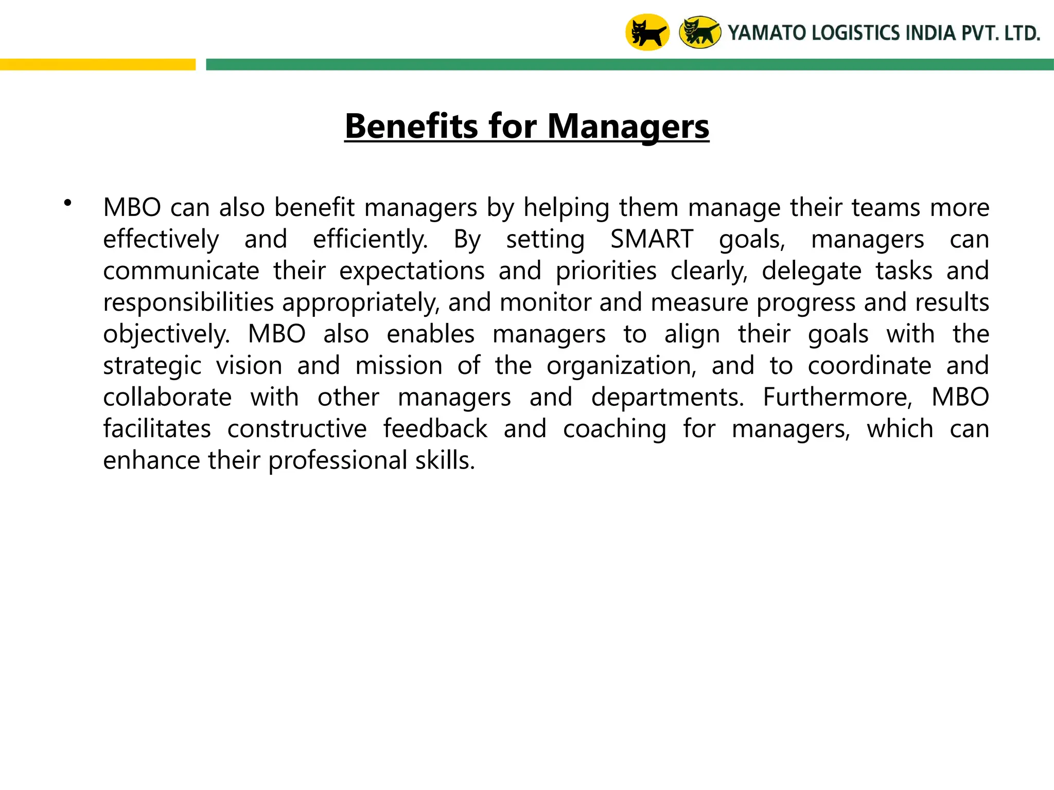 Benefits for Managers
• MBO can also benefit managers by helping them manage their teams more
effectively and efficiently. By setting SMART goals, managers can
communicate their expectations and priorities clearly, delegate tasks and
responsibilities appropriately, and monitor and measure progress and results
objectively. MBO also enables managers to align their goals with the
strategic vision and mission of the organization, and to coordinate and
collaborate with other managers and departments. Furthermore, MBO
facilitates constructive feedback and coaching for managers, which can
enhance their professional skills.
 