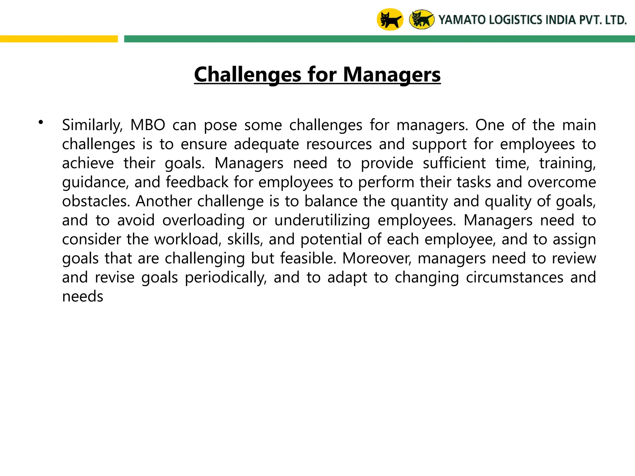 Challenges for Managers
• Similarly, MBO can pose some challenges for managers. One of the main
challenges is to ensure adequate resources and support for employees to
achieve their goals. Managers need to provide sufficient time, training,
guidance, and feedback for employees to perform their tasks and overcome
obstacles. Another challenge is to balance the quantity and quality of goals,
and to avoid overloading or underutilizing employees. Managers need to
consider the workload, skills, and potential of each employee, and to assign
goals that are challenging but feasible. Moreover, managers need to review
and revise goals periodically, and to adapt to changing circumstances and
needs
 
