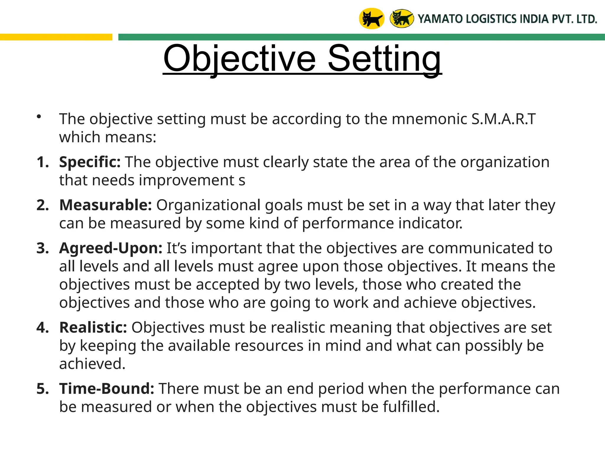Objective Setting
• The objective setting must be according to the mnemonic S.M.A.R.T
which means:
1. Specific: The objective must clearly state the area of the organization
that needs improvement s
2. Measurable: Organizational goals must be set in a way that later they
can be measured by some kind of performance indicator.
3. Agreed-Upon: It’s important that the objectives are communicated to
all levels and all levels must agree upon those objectives. It means the
objectives must be accepted by two levels, those who created the
objectives and those who are going to work and achieve objectives.
4. Realistic: Objectives must be realistic meaning that objectives are set
by keeping the available resources in mind and what can possibly be
achieved.
5. Time-Bound: There must be an end period when the performance can
be measured or when the objectives must be fulfilled.
 