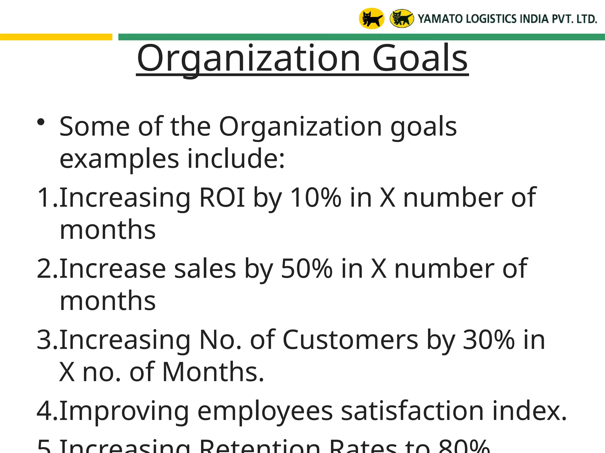 Organization Goals
• Some of the Organization goals
examples include:
1.Increasing ROI by 10% in X number of
months
2.Increase sales by 50% in X number of
months
3.Increasing No. of Customers by 30% in
X no. of Months.
4.Improving employees satisfaction index.
 
