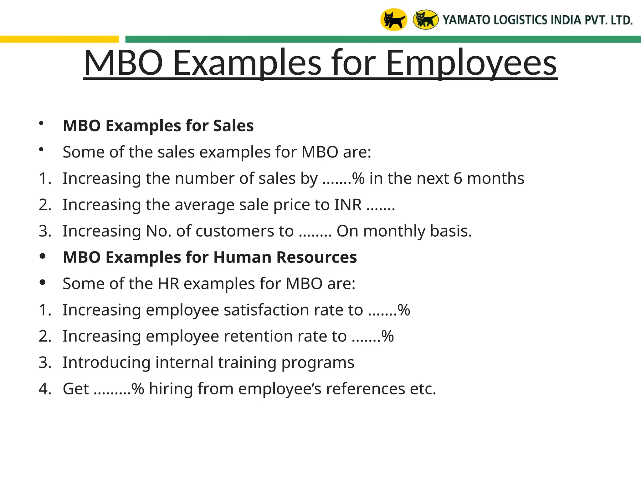 MBO Examples for Employees
• MBO Examples for Sales
• Some of the sales examples for MBO are:
1. Increasing the number of sales by …….% in the next 6 months
2. Increasing the average sale price to INR …….
3. Increasing No. of customers to …….. On monthly basis.
• MBO Examples for Human Resources
• Some of the HR examples for MBO are:
1. Increasing employee satisfaction rate to …….%
2. Increasing employee retention rate to …….%
3. Introducing internal training programs
4. Get ………% hiring from employee’s references etc.
 