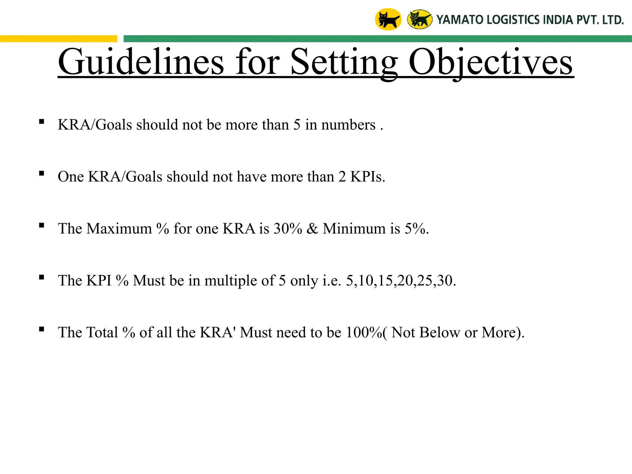 Guidelines for Setting Objectives
 KRA/Goals should not be more than 5 in numbers .
 One KRA/Goals should not have more than 2 KPIs.
 The Maximum % for one KRA is 30% & Minimum is 5%.
 The KPI % Must be in multiple of 5 only i.e. 5,10,15,20,25,30.
 The Total % of all the KRA' Must need to be 100%( Not Below or More).
 