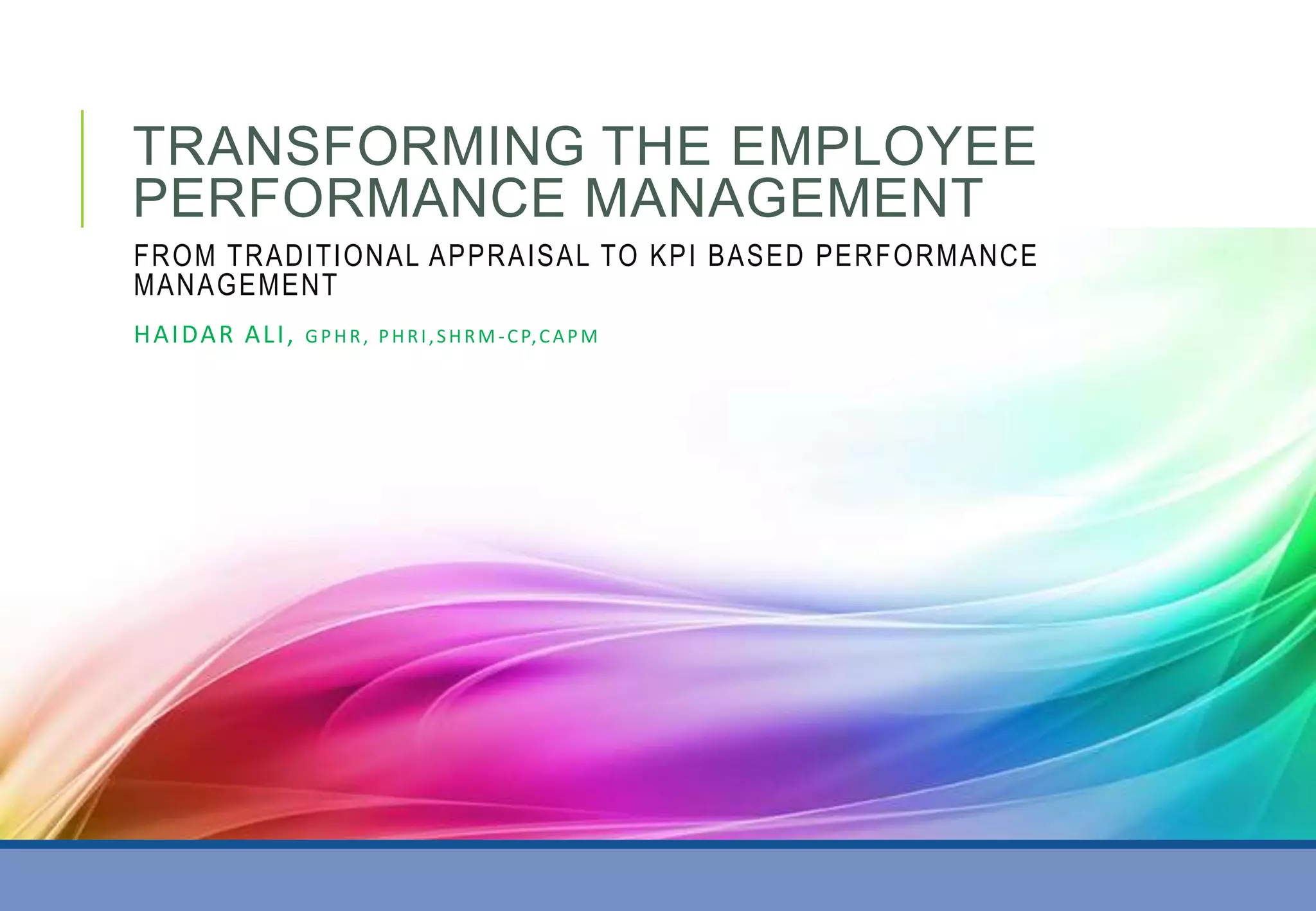 TRANSFORMING THE EMPLOYEE
PERFORMANCE MANAGEMENT
FROM TRADITIONAL APPRAISAL TO KPI BASED PERFORMANCE
MANAGEMENT
HAIDAR ALI, GPHR, PHRI,SHRM -CP,CAPM
 