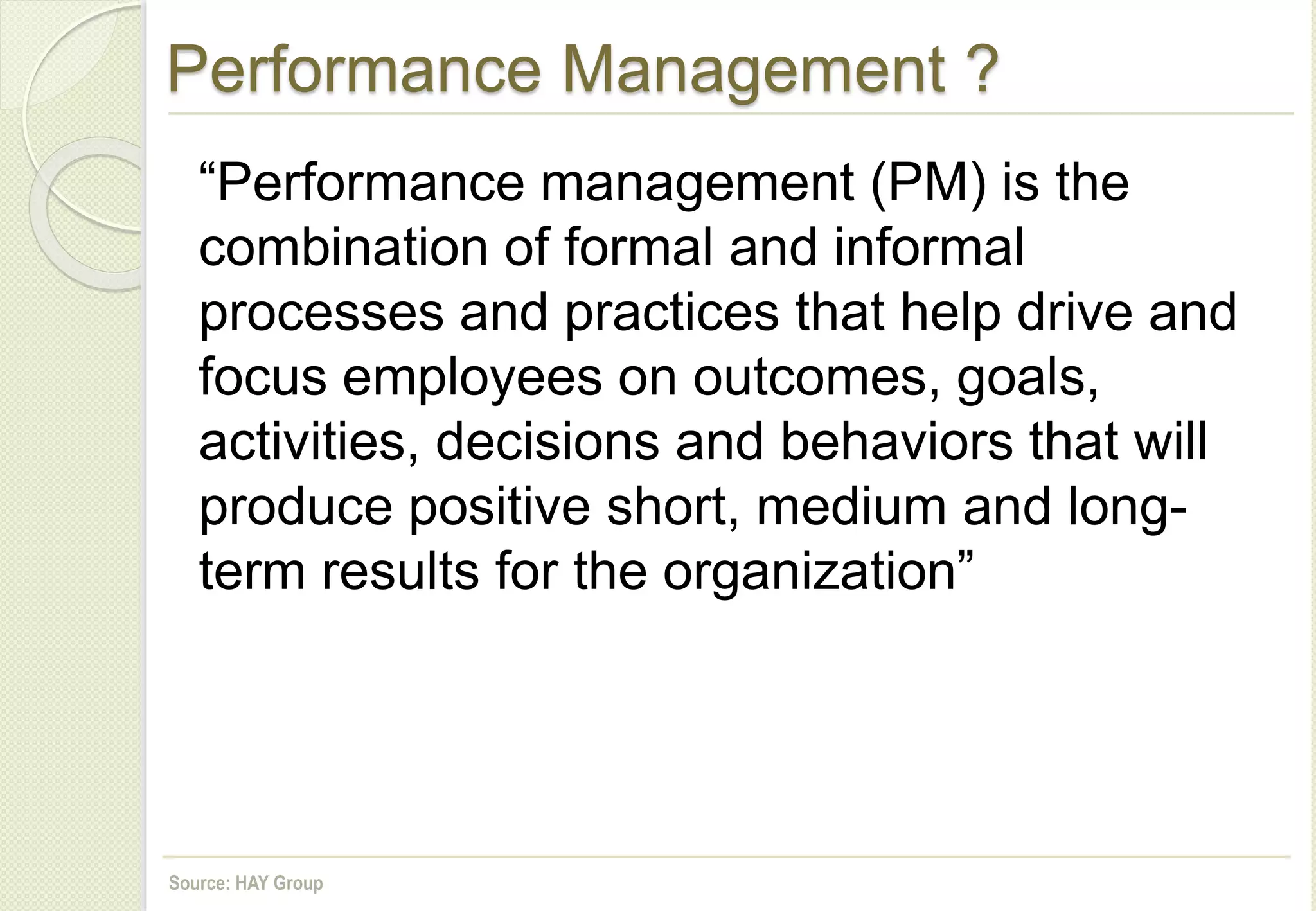 Performance Management ?
“Performance management (PM) is the
combination of formal and informal
processes and practices that help drive and
focus employees on outcomes, goals,
activities, decisions and behaviors that will
produce positive short, medium and long-
term results for the organization”
Source: HAY Group
 
