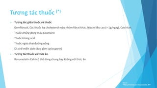 Tương tác thuốc (*)
 Tương tác giữa thuốc và thuốc
- Gemfibrozil, Các thuốc hạ cholesterol máu nhóm fibrat khác, Niacin liều cao (˃ 1g/ngày), Colchicin.
- Thuốc chống đông máu Coumarin
- Thuốc kháng acid
- Thuốc ngừa thai đường uống
- Ức chế miễn dịch (Bao gồm cyclosporin)
 Tương tác thuốc và thức ăn
- Rosuvastatin Calci có thể dùng chung hay không với thức ăn.
Source:
*Thông tin kê toa pms-Rosuvastatin, BYT
 