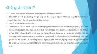Chống chỉ định (*)
 Ở những bệnh nhân quá mẫn cảm với bất kỳ thành phần nào của thuốc.
 Bệnh nhân bị bệnh gan cấp hay việc gia tăng kéo dài không rõ nguyên nhân của nồng độ transaminases
huyết thanh hơn 3 lần giới hạn trên mức bình thường.
 Phụ nữ có thai và đang cho con bú.
 Cholesterol và các sản phẩm khác của sinh tổng hợp cholesterol là thành phần thiết yếu cho sự phát triển
của thai nhi (bao gồm tổng hợp các steroid và màng tế bào), Rosuvastatin nên dùng cho phụ nữ độ tuổi
sinh đẻ chỉ khi bệnh nhân khó có khả năng thụ thai và đã được thông báo về các tác hại. Nếu bệnh nhân có
thai trong khi sử dụng Rosuvastatin, phải lập tức ngưng thuốc và bệnh nhân thông báo về những tiềm năng
gây tổn hại cho thai nhi. Xơ vữa động mạch là một quá trình mãn tính, ngưng các loại thuốc điều tiết trao
đổi lipid trong khi mang thai có tác động rất ít đến kết quả điều trị lâu dài của tăng cholesterol máu nguyên
phát.
Source:
*Thông tin kê toa pms-Rosuvastatin, BYT
 