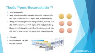 Thuốc RXpms-Rosuvastatin (*)
Source:
* Prpms-Rosuvastatin Product
Monograph. Health Canada. Jan 12th,
2012
 pms-Rosuvastatin:
- 5mg: viên nén bao phim màu vàng, hình tròn, một mặt khắc
chữ “ROS” ở phía trên và “5” ở phía dưới, mặt còn lại trống
- 10mg: viên nén bao phim màu hồng, hình tròn, một mặt khắc
chữ “ROS” ở phía trên và “10” ở phía dưới, mặt còn lại trống
- 20mg: viên nén bao phim màu hồng, hình tròn, một mặt khắc
chữ “ROS” ở phía trên và “20” ở phía dưới, mặt còn lại trống
 Đóng gói:
- Chai nhựa HDPE 100 viên
- Hộp 3 vỉ x 10 viên
 