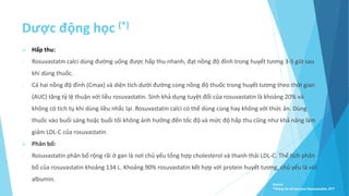 Dược động học (*)
 Hấp thu:
- Rosuvastatin calci dùng đường uống được hấp thu nhanh, đạt nồng độ đỉnh trong huyết tương 3-5 giờ sau
khi dùng thuốc.
- Cả hai nồng độ đỉnh (Cmax) và diện tích dưới đường cong nồng độ thuốc trong huyết tương theo thời gian
(AUC) tăng tỷ lệ thuận với liều rosuvastatin. Sinh khả dụng tuyệt đối của rosuvastatin là khoảng 20% và
không có tích tụ khi dùng liều nhắc lại. Rosuvastatin calci có thể dùng cùng hay không với thức ăn. Dùng
thuốc vào buổi sáng hoặc buổi tối không ảnh hưởng đến tốc độ và mức độ hấp thu cũng như khả năng làm
giảm LDL-C của rosuvastatin
 Phân bố:
- Rosuvastatin phân bố rộng rãi ở gan là nơi chủ yếu tổng hợp cholesterol và thanh thải LDL-C. Thể tích phân
bố của rosuvastatin khoảng 134 L. Khoảng 90% rosuvastatin kết hợp với protein huyết tương, chủ yếu là với
albumin.
Source:
*Thông tin kê toa pms-Rosuvastatin, BYT
 