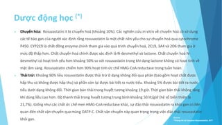 Dược động học (*)
 Chuyển hóa: Rosuvastatin ít bị chuyển hoá (khoảng 10%). Các nghiên cứu in vitro về chuyển hoá có sử dụng
các tế bào gan của người xác định rằng rosuvastatin là một chất nền yếu cho sự chuyển hoá qua cytochrome
P450. CYP2C9 là chất đồng enzyme chính tham gia vào quá trình chuyển hoá, 2C19, 3A4 và 2D6 tham gia ở
mức độ thấp hơn. Chất chuyển hoá chính được xác định là N-desmethyl và lactone. Chất chuyển hoá N-
desmethyl có hoạt tính yếu hơn khoảng 50% so với rosuvastatin trong khi dạng lactone không có hoạt tính về
mặt lâm sàng. Rosuvastatin chiếm hơn 90% hoạt tính ức chế HMG-CoA reductase trong tuần hoàn.
 Thải trừ: Khoảng 90% liều rosuvastatin được thải trừ ở dạng không đổi qua phân (bao gồm hoạt chất được
hấp thu và không được hấp thu) và phần còn lại được bài tiết ra nước tiểu. Khoảng 5% được bài tiết ra nước
tiểu dưới dạng không đổi. Thời gian bán thải trong huyết tương khoảng 19 giờ. Thời gian bán thải không tăng
khi dùng liều cao hơn. Ðộ thanh thải trong huyết tương trung bình khoảng 50 lít/giờ (hệ số biến thiên là
21,7%). Giống như các chất ức chế men HMG-CoA reductase khác, sự đào thải rosuvastatin ra khỏi gan có liên
quan đến chất vận chuyển qua màng OATP-C. Chất vận chuyển này quan trọng trong việc đào thải rosuvastatin
khỏi gan. Source:
*Thông tin kê toa pms-Rosuvastatin, BYT
 
