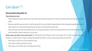 Chỉ định (*)
Rosuvastatin dùng điều trị
Tăng Cholesterol máu
 Tăng cholesterol nguyên phát (loại IIa bao gồm tăng cholesterol gia đình nhị hợp tử và tăng cholesterol không có tính gia
đình).
 Rối loạn lipid hỗn hợp (loại IIb): là một liệu pháp hỗ trợ cho chế độ ăn kiêng khi bệnh nhân không đáp ứng đầy đủ với chế
độ ăn kiêng và các liệu pháp không dùng thuốc khác (như tập thể dục, giảm cân).
 Tăng cholesterol gia đình kiểu đồng hợp tử, sử dụng Rosuvastatin một mình hay dùng hỗ trợ cho chế độ ăn kiêng và các
biện pháp điều trị giảm lipid khác như lọc máu.
Phòng ngừa các biến cố tim mạch chính: Ở những bệnh nhân không có tiền sử của biến cố tim mạch và mạch máu não,
nhưng có ít nhất hai yếu tố nguy cơ thông thường đối với bệnh tim mạch, Rosuvastatin được chỉ định để:
 Giảm nguy cơ nhồi máu cơ tim không tử vong
 Giảm nguy cơ đột quỵ không tử vong
 Giảm nguy cơ tái thông mạch máu động mạch vành.
Source:
*Thông tin kê toa pms-Rosuvastatin, BYT
 