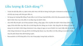 Liều lượng & Cách dùng (*)
 Trước khi bắt đầu điều trị, bệnh nhân phải theo chế độ ăn kiêng chuẩn giảm cholesterol và tiếp tục duy trì
chế độ này trong suốt thời gian điều trị.
 Sử dụng các Hướng Dẫn Ðồng Thuận điều trị về rối loạn lipid để điều chỉnh liều Rosuvastatin cho từng
bệnh nhân theo mục tiêu điều trị và đáp ứng của bệnh nhân.
 Liều khởi đầu khuyến cáo là Rosuvastatin 10mg, uống ngày 1 lần và phần lớn bệnh nhân được kiểm soát
ngay ở liều khởi đầu này. Nếu cần có thể tăng liều lên 20mg sau 4 tuần. Việc tăng liều lên 40mg chỉ nên sử
dụng cho các bệnh nhân tăng cholesterol máu nặng có nguy cơ cao về bệnh tim mạch (đặc biệt là các bệnh
nhân tăng cholesterol máu gia đình) mà không đạt được mục tiêu điều trị ở liều 20mg và các bệnh nhân
này cần phải được theo dõi thường xuyên.
 Rosuvastatin có thể dùng bất cứ lúc nào trong ngày, trong hoặc xa bữa ăn.
Source:
*Thông tin kê toa pms-Rosuvastatin, BYT
 