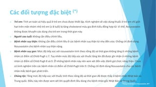 Các đối tượng đặc biệt (*)
 Trẻ em: Tính an toàn và hiệu quả ở trẻ em chưa được thiết lập. Kinh nghiệm về việc dùng thuốc ở trẻ em chỉ giới
hạn trên một nhóm nhỏ trẻ em (≥ 8 tuổi) bị tăng cholesterol máu gia đình kiểu đồng hợp tử. Vì thế, Rosuvastatin
không được khuyến cáo dùng cho trẻ em trong thời gian này.
 Người cao tuổi: Không cần điều chỉnh liều.
 Bệnh nhân suy thận: Không cần điều chỉnh liều ở các bệnh nhân suy thận từ nhẹ đến vừa. Chống chỉ định dùng
Rosuvastatin cho bệnh nhân suy thận nặng.
 Bệnh nhân suy gan: Mức độ tiếp xúc với rosuvastatin tính theo nồng độ và thời gian không tăng ở những bệnh
nhân có điểm số Child-Pugh ≤ 7. Tuy nhiên mức độ tiếp xúc với thuốc tăng lên đã được ghi nhận ở những bệnh
nhân có điểm số Child-Pugh 8 và 9. Ở những bệnh nhân này nên xem xét đến việc đánh giá chức năng thận. Chưa
có kinh nghiệm trên các bệnh nhân có điểm số Child-Pugh trên 9. Chống chỉ định dùng Rosuvastatin cho các bệnh
nhân mắc bệnh gan phát triển.
 Chủng tộc: Tăng mức độ tiếp xúc với thuốc tính theo nồng độ và thời gian đã được thấy ở bệnh nhân Nhật bản và
Trung quốc. Ðiều này nên được xem xét khi quyết định liều dùng cho bệnh nhân gốc Nhật Bản và Trung Quốc.
Source:
*Thông tin kê toa pms-Rosuvastatin, BYT
 