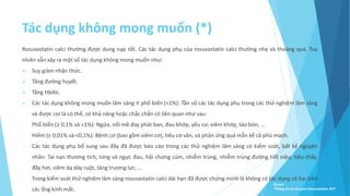 Tác dụng không mong muốn (*)
Rosuvastatin calci thường được dung nạp tốt. Các tác dụng phụ của rosuvastatin calci thường nhẹ và thoáng qua. Tuy
nhiên vẫn xảy ra một số tác dụng không mong muốn như:
 Suy giảm nhận thức.
 Tăng đường huyết.
 Tăng HbAlc.
 Các tác dụng không mong muốn lâm sàng it phổ biến (<1%): Tần số các tác dụng phụ trong các thử nghiệm lâm sàng
và được coi là có thể, có khả năng hoặc chắc chắn có liên quan như sau:
- Phổ biến (≥ 0,1% và <1%): Ngứa, nổi mề đay phát ban, đau khớp, yếu cơ, viêm khớp, táo bón, …
- Hiếm (≥ 0,01% và <0,1%): Bệnh cơ (bao gồm viêm cơ), tiêu cơ vân, và phản ứng quá mẫn kể cả phù mạch.
- Các tác dụng phụ bổ sung sau đây đã được báo cáo trong các thử nghiệm lâm sàng có kiểm soát, bất kể nguyên
nhân: Tai nạn thương tích, lưng và ngực đau, hội chứng cúm, nhiễm trùng, nhiễm trùng đường tiết niệu, tiêu chảy,
đầy hơi, viêm dạ dày ruột, tăng trương lực, …
- Trong kiểm soát thử nghiệm lâm sàng rosuvastatin calci dài hạn đã được chứng minh là không có tác dụng có hại trên
các ống kính mắt.
Source:
*Thông tin kê toa pms-Rosuvastatin, BYT
 