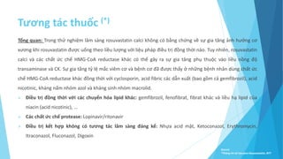 Tương tác thuốc (*)
Tổng quan: Trong thử nghiệm lâm sàng rosuvastatin calci không có bằng chứng về sự gia tăng ảnh hưởng cơ
xương khi rosuvastatin được uống theo liều lượng với liệu pháp điều trị đồng thời nào. Tuy nhiên, rosuvastatin
calci và các chất ức chế HMG-CoA reductase khác có thể gây ra sự gia tăng phụ thuộc vào liều nồng độ
transaminase và CK. Sự gia tăng tỷ lệ mắc viêm cơ và bệnh cơ đã được thấy ở những bệnh nhân dùng chất ức
chế HMG-CoA reductase khác đồng thời với cyclosporin, acid fibric các dẫn xuất (bao gồm cả gemfibrozil), acid
nicotinic, kháng nấm nhóm azol và kháng sinh nhóm macrolid.
 Điều trị đồng thời với các chuyển hóa lipid khác: gemfibrozil, fenofibrat, fibrat khác và liều hạ lipid của
niacin (acid nicotinic), …
 Các chất ức chế protease: Lopinavir/ritonavir
 Điều trị kết hợp không có tương tác lâm sàng đáng kể: Nhựa acid mật, Ketoconazol, Erythromycin,
Itraconazol, Fluconazol, Digoxin
Source:
*Thông tin kê toa pms-Rosuvastatin, BYT
 